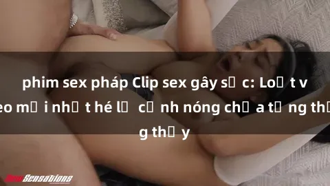phim sex pháp Clip sex gây sốc: Loạt video mới nhất hé lộ cảnh nóng chưa từng thấy