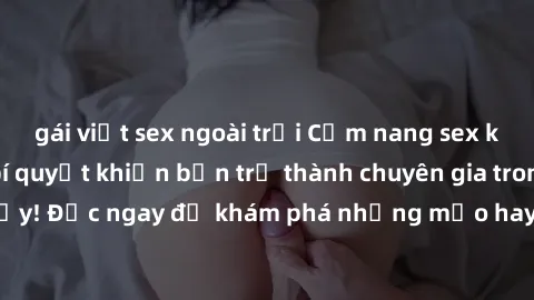 gái việt sex ngoài trời Cẩm nang sex không che: Những bí quyết khiến bạn trở thành chuyên gia trong chuyện ấy! Đọc ngay để khám phá những mẹo hay và bí quyết tình dục không che.