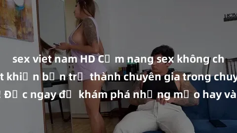 sex viet nam HD Cẩm nang sex không che: Những bí quyết khiến bạn trở thành chuyên gia trong chuyện ấy! Đọc ngay để khám phá những mẹo hay và bí quyết tình dục không che.