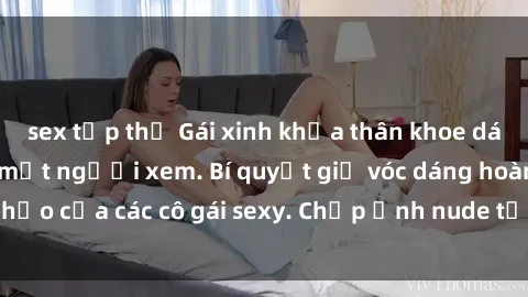 sex tập thể Gái xinh khỏa thân khoe dáng nóng bỏng đốt mắt người xem. Bí quyết giữ vóc dáng hoàn hảo của các cô gái sexy. Chụp ảnh nude tự tin không sợ lộ hàng.