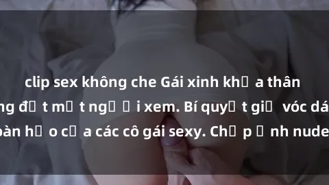 clip sex không che Gái xinh khỏa thân khoe dáng nóng bỏng đốt mắt người xem. Bí quyết giữ vóc dáng hoàn hảo của các cô gái sexy. Chụp ảnh nude tự tin không sợ lộ hàng.