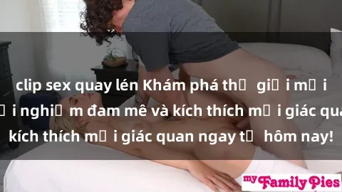 clip sex quay lén Khám phá thế giới mới của sex online: trải nghiệm đam mê và kích thích mọi giác quan ngay từ hôm nay!