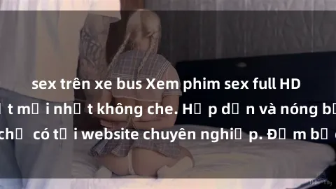sex trên xe bus Xem phim sex full HD đỉnh cao, cập nhật mới nhất không che. Hấp dẫn và nóng bỏng, chỉ có tại website chuyên nghiệp. Đảm bảo sẽ khiến bạn mãn nhãn!