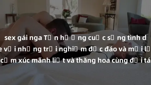 sex gái nga Tận hưởng cuộc sống tình dục online không che với những trải nghiệm độc đáo và mới lạ. Khám phá cảm xúc mãnh liệt và thăng hoa cùng đối tác tại các trang web chuyên nghiệp.