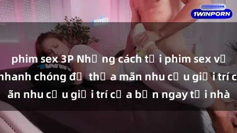 phim sex 3P Những cách tải phim sex về máy đơn giản và nhanh chóng để thỏa mãn nhu cầu giải trí của bạn ngay tại nhà