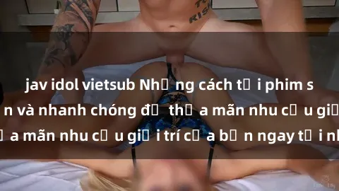 jav idol vietsub Những cách tải phim sex về máy đơn giản và nhanh chóng để thỏa mãn nhu cầu giải trí của bạn ngay tại nhà