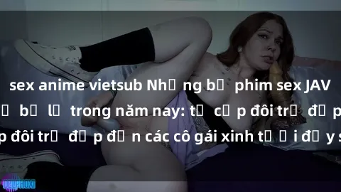 sex anime vietsub Những bộ phim sex JAV hot nhất không thể bỏ lỡ trong năm nay: từ cặp đôi trẻ đẹp đến các cô gái xinh tươi đầy sức hút.