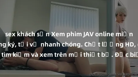 sex khách sạn Xem phim JAV online miễn phí không cần đăng ký, tải về nhanh chóng. Chất lượng HD, dễ dàng tìm kiếm và xem trên mọi thiết bị. Đặc biệt, không quảng cáo làm phiền.