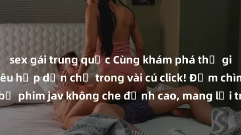 sex gái trung quốc Cùng khám phá thế giới jav không che siêu hấp dẫn chỉ trong vài cú click! Đắm chìm trong những bộ phim jav không che đỉnh cao, mang lại trải nghiệm thú vị và đầy kích thích.