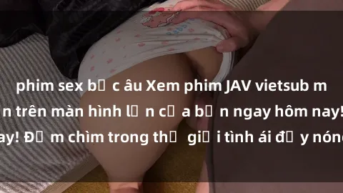 phim sex bắc âu Xem phim JAV vietsub mới nhất và hấp dẫn trên màn hình lớn của bạn ngay hôm nay! Đắm chìm trong thế giới tình ái đầy nóng bỏng và kích thích.