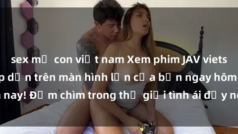 sex mẹ con việt nam Xem phim JAV vietsub mới nhất và hấp dẫn trên màn hình lớn của bạn ngay hôm nay! Đắm chìm trong thế giới tình ái đầy nóng bỏng và kích thích.