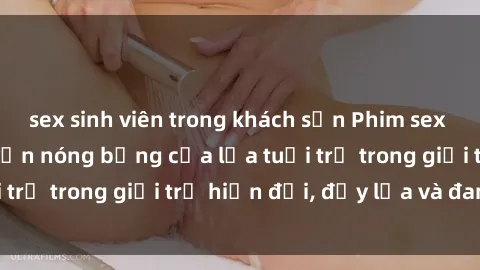 sex sinh viên trong khách sạn Phim sex sinh viên: Câu chuyện nóng bỏng của lứa tuổi trẻ trong giới trẻ hiện đại, đầy lửa và đam mê