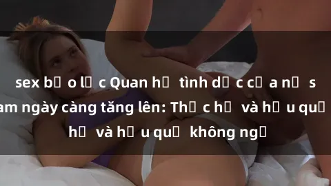 sex bạo lực Quan hệ tình dục của nữ sinh Việt Nam ngày càng tăng lên: Thực hư và hậu quả không ngờ