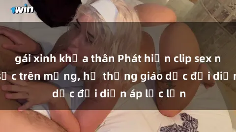 gái xinh khỏa thân Phát hiện clip sex nữ sinh gây sốc trên mạng, hệ thống giáo dục đối diện áp lực lớn