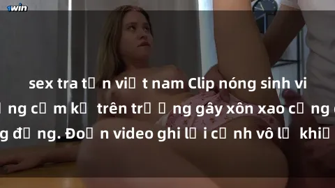 sex tra tấn việt nam Clip nóng sinh viên gây sốc: Hành động cấm kỵ trên trường gây xôn xao cộng đồng. Đoạn video ghi lại cảnh vô lễ khiến dư luận bức xúc.