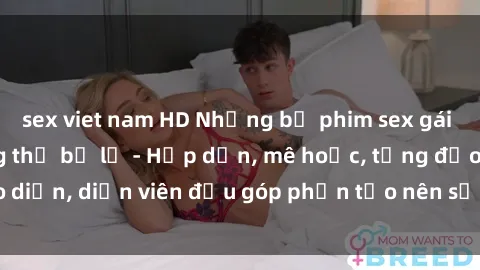 sex viet nam HD Những bộ phim sex gái già đỉnh cao không thể bỏ lỡ - Hấp dẫn, mê hoặc, từng đạo diễn, diễn viên đều góp phần tạo nên sự hấp dẫn, kích thích.