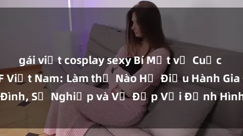 gái việt cosplay sexy Bí Mật về Cuộc Sống Của Các MILF Việt Nam: Làm thế Nào Họ Điều Hành Gia Đình, Sự Nghiệp và Vẻ Đẹp Với Định Hình Văn Hóa Đương Đại