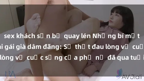 sex khách sạn bị quay lén Những bí mật đằng sau vẻ ngoài gái già dâm đãng: Sự thật đau lòng về cuộc sống của phụ nữ đã qua tuổi thanh xuân
