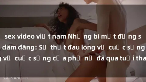 sex video việt nam Những bí mật đằng sau vẻ ngoài gái già dâm đãng: Sự thật đau lòng về cuộc sống của phụ nữ đã qua tuổi thanh xuân