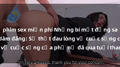 phim sex miễn phí Những bí mật đằng sau vẻ ngoài gái già dâm đãng: Sự thật đau lòng về cuộc sống của phụ nữ đã qua tuổi thanh xuân