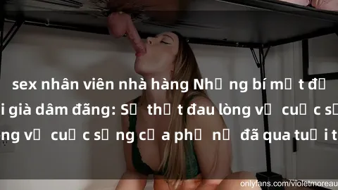 sex nhân viên nhà hàng Những bí mật đằng sau vẻ ngoài gái già dâm đãng: Sự thật đau lòng về cuộc sống của phụ nữ đã qua tuổi thanh xuân