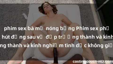 phim sex bà mẹ nóng bỏng Phim sex phụ nữ lớn tuổi: Sức hút đằng sau vẻ đẹp trưởng thành và kinh nghiệm tình dục không giới hạn