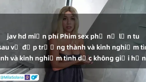 jav hd miễn phí Phim sex phụ nữ lớn tuổi: Sức hút đằng sau vẻ đẹp trưởng thành và kinh nghiệm tình dục không giới hạn