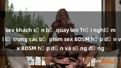 sex khách sạn bị quay lén Trải nghiệm cảm giác mới lạ trong các bộ phim sex BDSM hấp dẫn và sống động