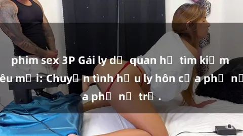 phim sex 3P Gái ly dị quan hệ tìm kiếm tình yêu mới: Chuyện tình hậu ly hôn của phụ nữ trẻ.