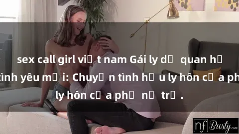 sex call girl việt nam Gái ly dị quan hệ tìm kiếm tình yêu mới: Chuyện tình hậu ly hôn của phụ nữ trẻ.