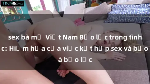 sex bà mẹ Việt Nam Bạo lực trong tình dục: Hiểm họa của việc kết hợp sex và bạo lực