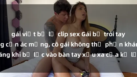 gái việt bị lộ clip sex Gái bị trói tay chân, bất lực trong cơn ác mộng, cô gái không thể phản kháng khi bị lạc vào bàn tay xấu xa của kẻ lạ mặt muốn làm tình.