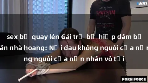 sex bị quay lén Gái trẻ bị hiếp dâm bạo lực trong căn nhà hoang: Nỗi đau không nguôi của nạn nhân vô tội