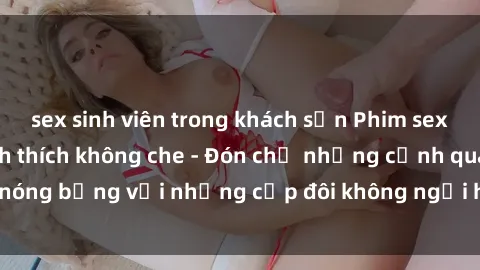 sex sinh viên trong khách sạn Phim sex loạn luân đầy kích thích không che - Đón chờ những cảnh quay nóng bỏng với những cặp đôi không ngại hãm hiếp gia đình trong lòng