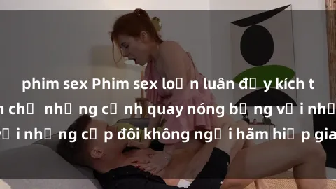 phim sex Phim sex loạn luân đầy kích thích không che - Đón chờ những cảnh quay nóng bỏng với những cặp đôi không ngại hãm hiếp gia đình trong lòng