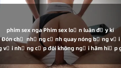 phim sex nga Phim sex loạn luân đầy kích thích không che - Đón chờ những cảnh quay nóng bỏng với những cặp đôi không ngại hãm hiếp gia đình trong lòng