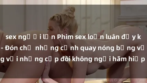 sex người lớn Phim sex loạn luân đầy kích thích không che - Đón chờ những cảnh quay nóng bỏng với những cặp đôi không ngại hãm hiếp gia đình trong lòng