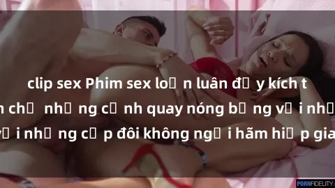 clip sex Phim sex loạn luân đầy kích thích không che - Đón chờ những cảnh quay nóng bỏng với những cặp đôi không ngại hãm hiếp gia đình trong lòng