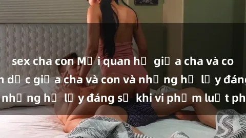 sex cha con Mối quan hệ giữa cha và con: Sự thật về tình dục giữa cha và con và những hệ lụy đáng sợ khi vi phạm luật pháp.