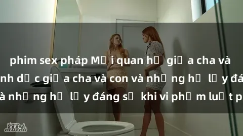 phim sex pháp Mối quan hệ giữa cha và con: Sự thật về tình dục giữa cha và con và những hệ lụy đáng sợ khi vi phạm luật pháp.