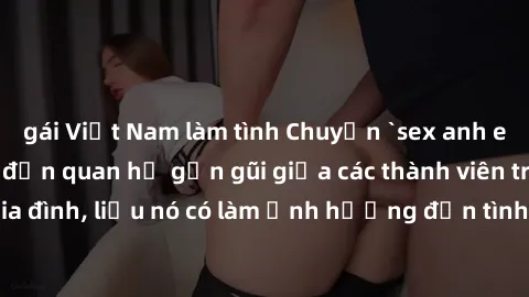 gái Việt Nam làm tình Chuyện `sex anh em ruột` - Đề cập đến quan hệ gần gũi giữa các thành viên trong gia đình, liệu nó có làm ảnh hưởng đến tình cảm gia đình hay không?