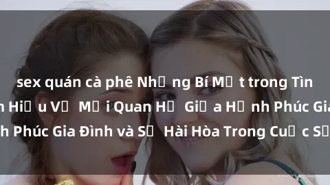 sex quán cà phê Những Bí Mật trong Tình Dục Gia Đình: Tìm Hiểu Về Mối Quan Hệ Giữa Hạnh Phúc Gia Đình và Sự Hài Hòa Trong Cuộc Sống Tình Dục
