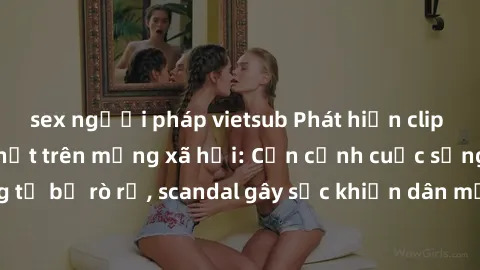 sex người pháp vietsub Phát hiện clip sex quay lén hot nhất trên mạng xã hội: Cận cảnh cuộc sống riêng tư bị rò rỉ, scandal gây sốc khiến dân mạng không khỏi bàng hoàng