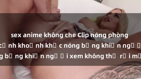 sex anime không che Clip nóng phòng tắm gây sốt: Cận cảnh khoảnh khắc nóng bỏng khiến người xem không thể rời mắt