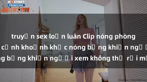 truyện sex loạn luân Clip nóng phòng tắm gây sốt: Cận cảnh khoảnh khắc nóng bỏng khiến người xem không thể rời mắt