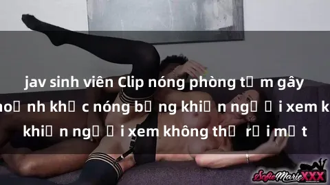 jav sinh viên Clip nóng phòng tắm gây sốt: Cận cảnh khoảnh khắc nóng bỏng khiến người xem không thể rời mắt