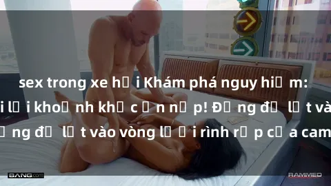 sex trong xe hơi Khám phá nguy hiểm: sex camera ẩn ghi lại khoảnh khắc ẩn nấp! Đừng để lọt vào vòng lưới rình rập của camera ẩn!
