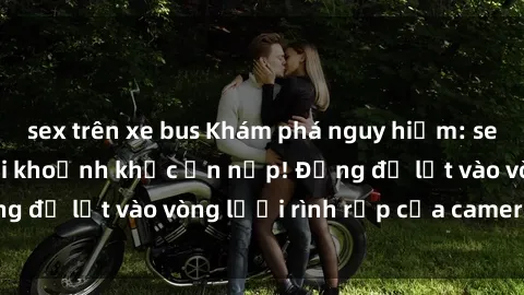 sex trên xe bus Khám phá nguy hiểm: sex camera ẩn ghi lại khoảnh khắc ẩn nấp! Đừng để lọt vào vòng lưới rình rập của camera ẩn!