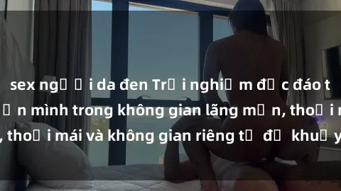 sex người da đen Trải nghiệm độc đáo tại sex nhà nghỉ: ẩn mình trong không gian lãng mạn, thoải mái và không gian riêng tư để khuấy động tình ái.
