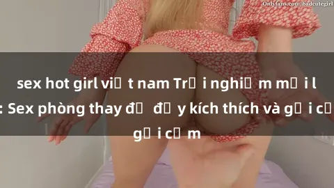 sex hot girl việt nam Trải nghiệm mới lạ: Sex phòng thay đồ đầy kích thích và gợi cảm